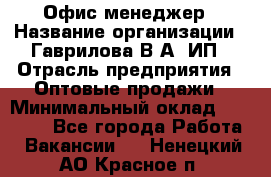 Офис-менеджер › Название организации ­ Гаврилова В.А, ИП › Отрасль предприятия ­ Оптовые продажи › Минимальный оклад ­ 20 000 - Все города Работа » Вакансии   . Ненецкий АО,Красное п.